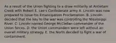 As a result of the Union fighting to a draw militarily at Antietam Creek with Robert E. Lee's Confederate army A. Lincoln was now prepared to issue his Emancipation Proclamation. B. Lincoln decided that the key to the war was controlling the Mississippi River. C. Lincoln named George McClellan commander of the Union forces. D. the Union commanders were left without an overall military strategy. E. the North decided to fight a war of containment.