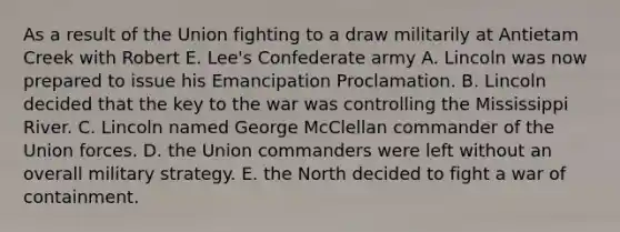 As a result of the Union fighting to a draw militarily at Antietam Creek with Robert E. Lee's Confederate army A. Lincoln was now prepared to issue his Emancipation Proclamation. B. Lincoln decided that the key to the war was controlling the Mississippi River. C. Lincoln named George McClellan commander of the Union forces. D. the Union commanders were left without an overall military strategy. E. the North decided to fight a war of containment.