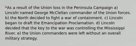 *As a result of the Union loss in the Peninsula Campaign a) Lincoln named George McClellan commander of the Union forces. b) the North decided to fight a war of containment. c) Lincoln began to draft the Emancipation Proclamation. d) Lincoln decided that the key to the war was controlling the Mississippi River. e) the Union commanders were left without an overall military strategy.