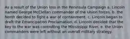 As a result of the Union loss in the Peninsula Campaign a. Lincoln named George McClellan commander of the Union forces. b. the North decided to fight a war of containment. c. Lincoln began to draft the Emancipation Proclamation. d. Lincoln decided that the key to the war was controlling the Mississippi River. e. the Union commanders were left without an overall military strategy.