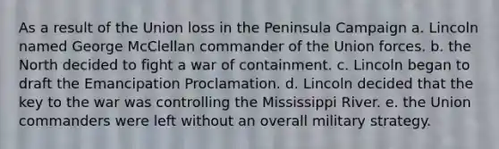 As a result of the Union loss in the Peninsula Campaign a. Lincoln named George McClellan commander of the Union forces. b. the North decided to fight a war of containment. c. Lincoln began to draft the Emancipation Proclamation. d. Lincoln decided that the key to the war was controlling the Mississippi River. e. the Union commanders were left without an overall military strategy.