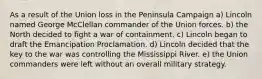 As a result of the Union loss in the Peninsula Campaign a) Lincoln named George McClellan commander of the Union forces. b) the North decided to fight a war of containment. c) Lincoln began to draft the Emancipation Proclamation. d) Lincoln decided that the key to the war was controlling the Mississippi River. e) the Union commanders were left without an overall military strategy.