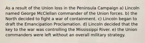 As a result of the Union loss in the Peninsula Campaign a) Lincoln named George McClellan commander of the Union forces. b) the North decided to fight a war of containment. c) Lincoln began to draft the Emancipation Proclamation. d) Lincoln decided that the key to the war was controlling the Mississippi River. e) the Union commanders were left without an overall military strategy.