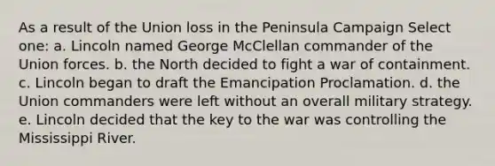 As a result of the Union loss in the Peninsula Campaign Select one: a. Lincoln named George McClellan commander of the Union forces. b. the North decided to fight a war of containment. c. Lincoln began to draft the Emancipation Proclamation. d. the Union commanders were left without an overall military strategy. e. Lincoln decided that the key to the war was controlling the Mississippi River.