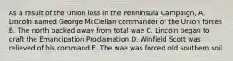 As a result of the Union loss in the Penninsula Campaign, A. Lincoln named George McClellan commander of the Union forces B. The north backed away from total wae C. Lincoln began to draft the Emancipation Proclamation D. Winfield Scott was relieved of his command E. The wae was forced ofd southern soil