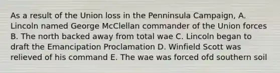 As a result of the Union loss in the Penninsula Campaign, A. Lincoln named George McClellan commander of the Union forces B. The north backed away from total wae C. Lincoln began to draft the Emancipation Proclamation D. Winfield Scott was relieved of his command E. The wae was forced ofd southern soil