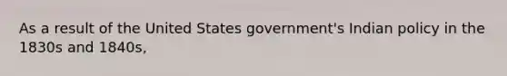 As a result of the United States government's Indian policy in the 1830s and 1840s,