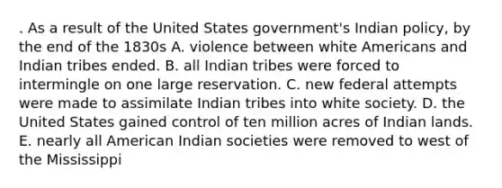 . As a result of the United States government's Indian policy, by the end of the 1830s A. violence between white Americans and Indian tribes ended. B. all Indian tribes were forced to intermingle on one large reservation. C. new federal attempts were made to assimilate Indian tribes into white society. D. the United States gained control of ten million acres of Indian lands. E. nearly all American Indian societies were removed to west of the Mississippi