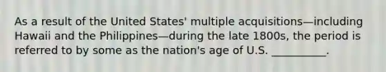 As a result of the United States' multiple acquisitions—including Hawaii and the Philippines—during the late 1800s, the period is referred to by some as the nation's age of U.S. __________.