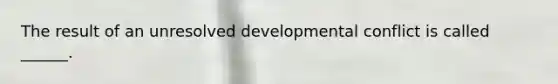 The result of an unresolved developmental conflict is called ______.