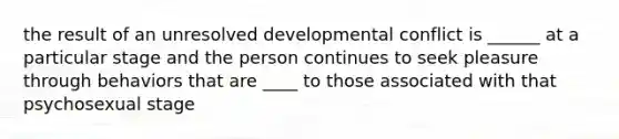 the result of an unresolved developmental conflict is ______ at a particular stage and the person continues to seek pleasure through behaviors that are ____ to those associated with that psychosexual stage