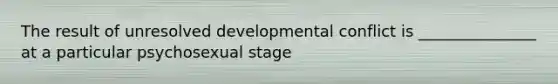 The result of unresolved developmental conflict is _______________ at a particular psychosexual stage