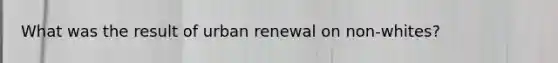 What was the result of urban renewal on non-whites?