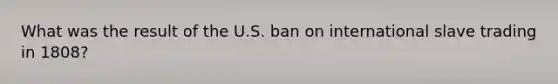 What was the result of the U.S. ban on international slave trading in 1808?