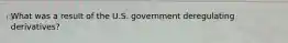 What was a result of the U.S. government deregulating derivatives?