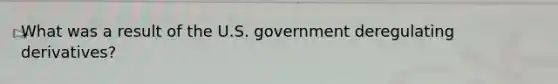 What was a result of the U.S. government deregulating derivatives?