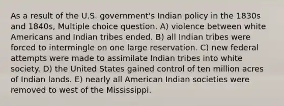 As a result of the U.S. government's Indian policy in the 1830s and 1840s, Multiple choice question. A) violence between white Americans and Indian tribes ended. B) all Indian tribes were forced to intermingle on one large reservation. C) new federal attempts were made to assimilate Indian tribes into white society. D) the United States gained control of ten million acres of Indian lands. E) nearly all American Indian societies were removed to west of the Mississippi.