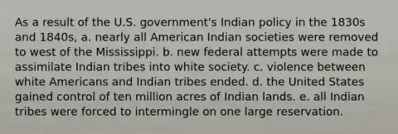 As a result of the U.S. government's Indian policy in the 1830s and 1840s, a. nearly all American Indian societies were removed to west of the Mississippi. b. new federal attempts were made to assimilate Indian tribes into white society. c. violence between white Americans and Indian tribes ended. d. the United States gained control of ten million acres of Indian lands. e. all Indian tribes were forced to intermingle on one large reservation.