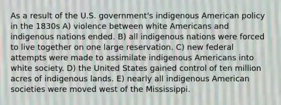 As a result of the U.S. government's indigenous American policy in the 1830s A) violence between white Americans and indigenous nations ended. B) all indigenous nations were forced to live together on one large reservation. C) new federal attempts were made to assimilate indigenous Americans into white society. D) the United States gained control of ten million acres of indigenous lands. E) nearly all indigenous American societies were moved west of the Mississippi.