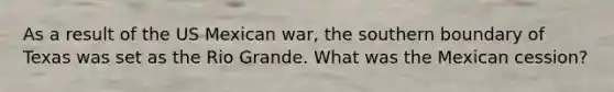 As a result of the US Mexican war, the southern boundary of Texas was set as the Rio Grande. What was the Mexican cession?