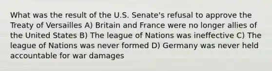 What was the result of the U.S. Senate's refusal to approve the Treaty of Versailles A) Britain and France were no longer allies of the United States B) The league of Nations was ineffective C) The league of Nations was never formed D) Germany was never held accountable for war damages