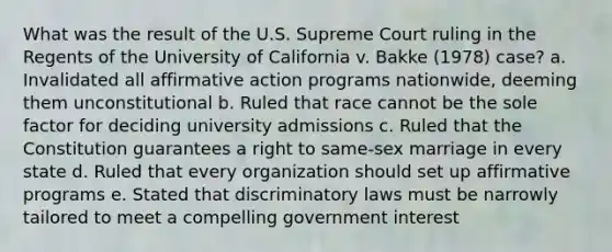 What was the result of the U.S. Supreme Court ruling in the Regents of the University of California v. Bakke (1978) case? a. Invalidated all affirmative action programs nationwide, deeming them unconstitutional b. Ruled that race cannot be the sole factor for deciding university admissions c. Ruled that the Constitution guarantees a right to same-sex marriage in every state d. Ruled that every organization should set up affirmative programs e. Stated that discriminatory laws must be narrowly tailored to meet a compelling government interest