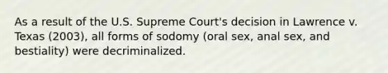 As a result of the U.S. Supreme Court's decision in Lawrence v. Texas (2003), all forms of sodomy (oral sex, anal sex, and bestiality) were decriminalized.