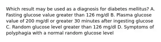 Which result may be used as a diagnosis for diabetes mellitus? A. Fasting glucose value greater than 126 mg/dl B. Plasma glucose value of 200 mg/dl or greater 30 minutes after ingesting glucose C. Random glucose level greater than 126 mg/dl D. Symptoms of polyphagia with a normal random glucose level