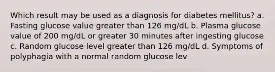 Which result may be used as a diagnosis for diabetes mellitus? a. Fasting glucose value <a href='https://www.questionai.com/knowledge/ktgHnBD4o3-greater-than' class='anchor-knowledge'>greater than</a> 126 mg/dL b. Plasma glucose value of 200 mg/dL or greater 30 minutes after ingesting glucose c. Random glucose level greater than 126 mg/dL d. Symptoms of polyphagia with a normal random glucose lev