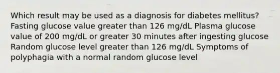 Which result may be used as a diagnosis for diabetes mellitus? Fasting glucose value greater than 126 mg/dL Plasma glucose value of 200 mg/dL or greater 30 minutes after ingesting glucose Random glucose level greater than 126 mg/dL Symptoms of polyphagia with a normal random glucose level