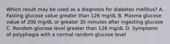 Which result may be used as a diagnosis for diabetes mellitus? A. Fasting glucose value greater than 126 mg/dL B. Plasma glucose value of 200 mg/dL or greater 30 minutes after ingesting glucose C. Random glucose level greater than 126 mg/dL D. Symptoms of polyphagia with a normal random glucose level