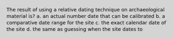 The result of using a relative dating technique on archaeological material is? a. an actual number date that can be calibrated b. a comparative date range for the site c. the exact calendar date of the site d. the same as guessing when the site dates to