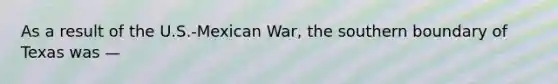 As a result of the U.S.-Mexican War, the southern boundary of Texas was —