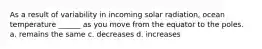 As a result of variability in incoming solar radiation, ocean temperature ______ as you move from the equator to the poles. a. remains the same c. decreases d. increases