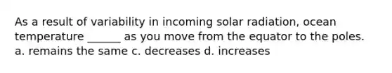 As a result of variability in incoming <a href='https://www.questionai.com/knowledge/kr1ksgm4Kk-solar-radiation' class='anchor-knowledge'>solar radiation</a>, ocean temperature ______ as you move from the equator to the poles. a. remains the same c. decreases d. increases