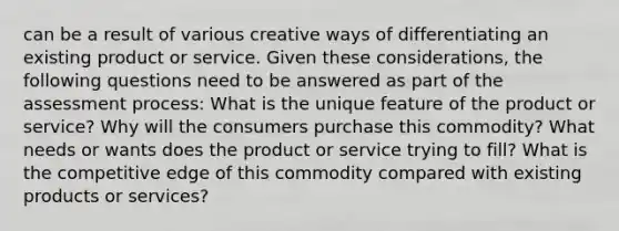 can be a result of various creative ways of differentiating an existing product or service. Given these considerations, the following questions need to be answered as part of the assessment process: What is the unique feature of the product or service? Why will the consumers purchase this commodity? What needs or wants does the product or service trying to fill? What is the competitive edge of this commodity compared with existing products or services?