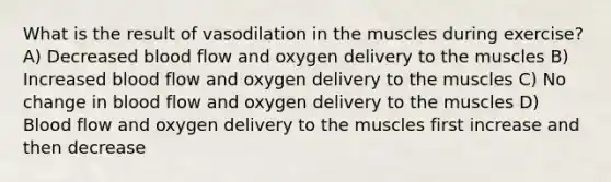 What is the result of vasodilation in the muscles during exercise? A) Decreased blood flow and oxygen delivery to the muscles B) Increased blood flow and oxygen delivery to the muscles C) No change in blood flow and oxygen delivery to the muscles D) Blood flow and oxygen delivery to the muscles first increase and then decrease