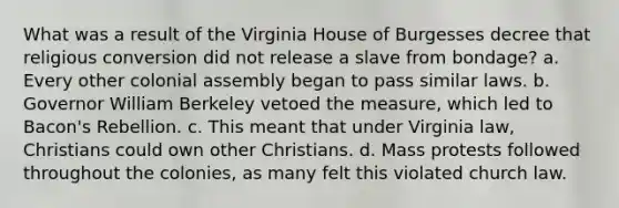 What was a result of the Virginia House of Burgesses decree that religious conversion did not release a slave from bondage? a. Every other colonial assembly began to pass similar laws. b. Governor William Berkeley vetoed the measure, which led to Bacon's Rebellion. c. This meant that under Virginia law, Christians could own other Christians. d. Mass protests followed throughout the colonies, as many felt this violated church law.