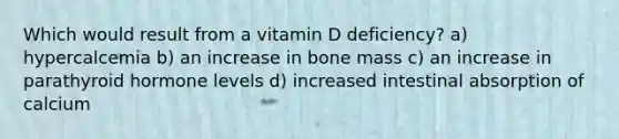 Which would result from a vitamin D deficiency? a) hypercalcemia b) an increase in bone mass c) an increase in parathyroid hormone levels d) increased intestinal absorption of calcium