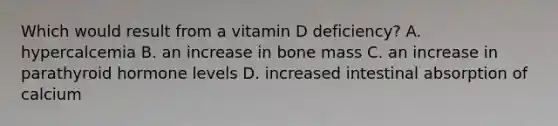 Which would result from a vitamin D deficiency? A. hypercalcemia B. an increase in bone mass C. an increase in parathyroid hormone levels D. increased intestinal absorption of calcium