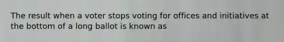 The result when a voter stops voting for offices and initiatives at the bottom of a long ballot is known as