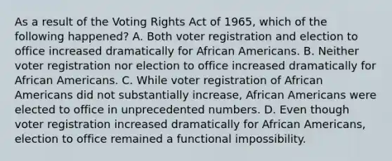 As a result of the Voting Rights Act of 1965, which of the following happened? A. Both voter registration and election to office increased dramatically for African Americans. B. Neither voter registration nor election to office increased dramatically for African Americans. C. While voter registration of African Americans did not substantially increase, African Americans were elected to office in unprecedented numbers. D. Even though voter registration increased dramatically for African Americans, election to office remained a functional impossibility.