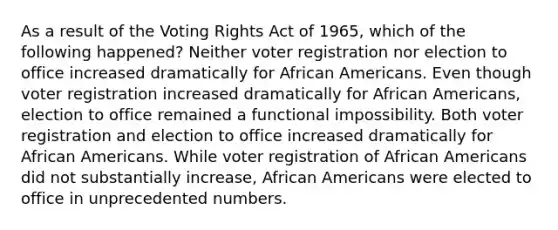 As a result of the Voting Rights Act of 1965, which of the following happened? Neither voter registration nor election to office increased dramatically for African Americans. Even though voter registration increased dramatically for African Americans, election to office remained a functional impossibility. Both voter registration and election to office increased dramatically for African Americans. While voter registration of African Americans did not substantially increase, African Americans were elected to office in unprecedented numbers.