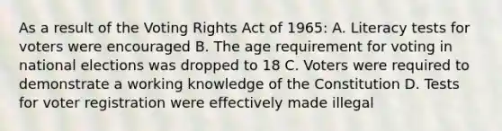 As a result of the Voting Rights Act of 1965: A. Literacy tests for voters were encouraged B. The age requirement for voting in national elections was dropped to 18 C. Voters were required to demonstrate a working knowledge of the Constitution D. Tests for voter registration were effectively made illegal