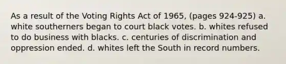 As a result of the Voting Rights Act of 1965, (pages 924-925) a. white southerners began to court black votes. b. whites refused to do business with blacks. c. centuries of discrimination and oppression ended. d. whites left the South in record numbers.