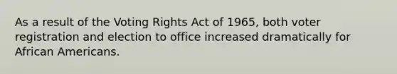 As a result of the Voting Rights Act of 1965, both voter registration and election to office increased dramatically for African Americans.