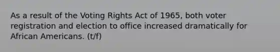 As a result of the Voting Rights Act of 1965, both voter registration and election to office increased dramatically for African Americans. (t/f)