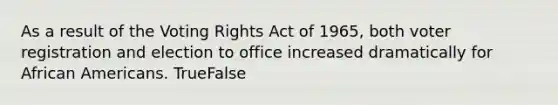 As a result of the Voting Rights Act of 1965, both voter registration and election to office increased dramatically for African Americans. TrueFalse