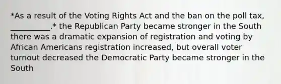 *As a result of the Voting Rights Act and the ban on the poll tax, __________.* the Republican Party became stronger in the South there was a dramatic expansion of registration and voting by African Americans registration increased, but overall voter turnout decreased the Democratic Party became stronger in the South