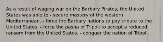 As a result of waging war on the Barbary Pirates, the United States was able to - secure mastery of the western Mediterranean. - force the Barbary nations to pay tribute to the United States. - force the pasha of Tripoli to accept a reduced ransom from the United States. - conquer the nation of Tripoli.